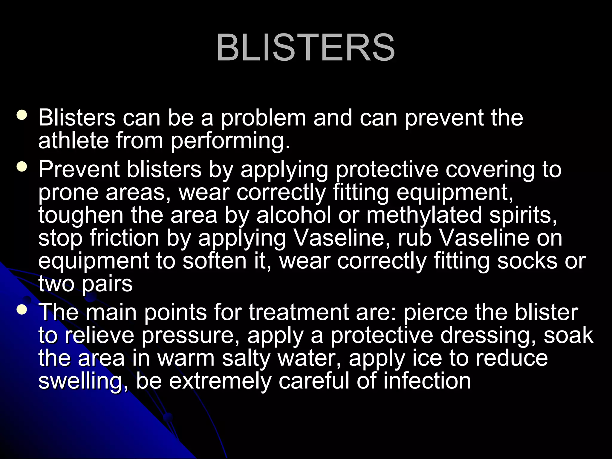 BLISTERSBLISTERS
 Blisters can be a problem and can prevent theBlisters can be a problem and can prevent the
athlete from performing.athlete from performing.
 Prevent blisters by applying protective covering toPrevent blisters by applying protective covering to
prone areas, wear correctly fitting equipment,prone areas, wear correctly fitting equipment,
toughen the area by alcohol or methylated spirits,toughen the area by alcohol or methylated spirits,
stop friction by applying Vaseline, rub Vaseline onstop friction by applying Vaseline, rub Vaseline on
equipment to soften it, wear correctly fitting socks orequipment to soften it, wear correctly fitting socks or
two pairstwo pairs
 The main points for treatment are: pierce the blisterThe main points for treatment are: pierce the blister
to relieve pressure, apply a protective dressing, soakto relieve pressure, apply a protective dressing, soak
the area in warm salty water, apply ice to reducethe area in warm salty water, apply ice to reduce
swelling, be extremely careful of infectionswelling, be extremely careful of infection
 