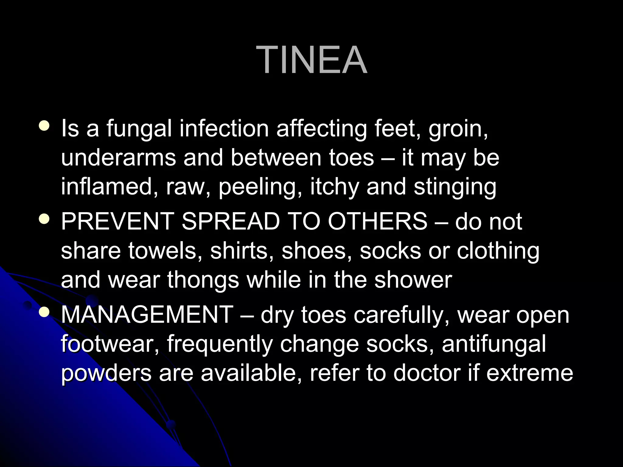 TINEATINEA
 Is a fungal infection affecting feet, groin,Is a fungal infection affecting feet, groin,
underarms and between toes – it may beunderarms and between toes – it may be
inflamed, raw, peeling, itchy and stinginginflamed, raw, peeling, itchy and stinging
 PREVENT SPREAD TO OTHERS – do notPREVENT SPREAD TO OTHERS – do not
share towels, shirts, shoes, socks or clothingshare towels, shirts, shoes, socks or clothing
and wear thongs while in the showerand wear thongs while in the shower
 MANAGEMENT – dry toes carefully, wear openMANAGEMENT – dry toes carefully, wear open
footwear, frequently change socks, antifungalfootwear, frequently change socks, antifungal
powders are available, refer to doctor if extremepowders are available, refer to doctor if extreme
 