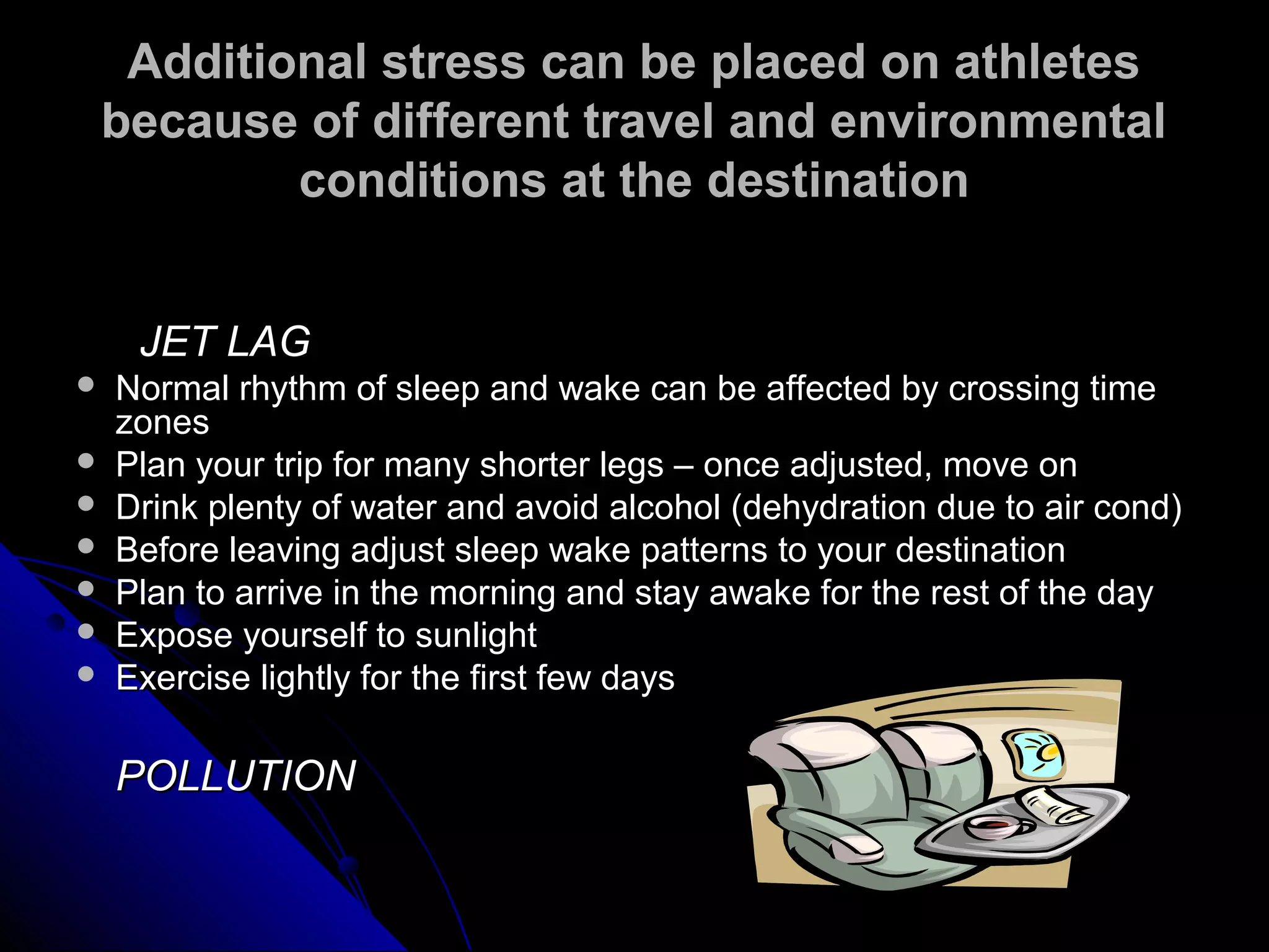 Additional stress can be placed on athletesAdditional stress can be placed on athletes
because of different travel and environmentalbecause of different travel and environmental
conditions at the destinationconditions at the destination
JET LAGJET LAG
 Normal rhythm of sleep and wake can be affected by crossing timeNormal rhythm of sleep and wake can be affected by crossing time
zoneszones
 Plan your trip for many shorter legs – once adjusted, move onPlan your trip for many shorter legs – once adjusted, move on
 Drink plenty of water and avoid alcohol (dehydration due to air cond)Drink plenty of water and avoid alcohol (dehydration due to air cond)
 Before leaving adjust sleep wake patterns to your destinationBefore leaving adjust sleep wake patterns to your destination
 Plan to arrive in the morning and stay awake for the rest of the dayPlan to arrive in the morning and stay awake for the rest of the day
 Expose yourself to sunlightExpose yourself to sunlight
 Exercise lightly for the first few daysExercise lightly for the first few days
POLLUTIONPOLLUTION
 