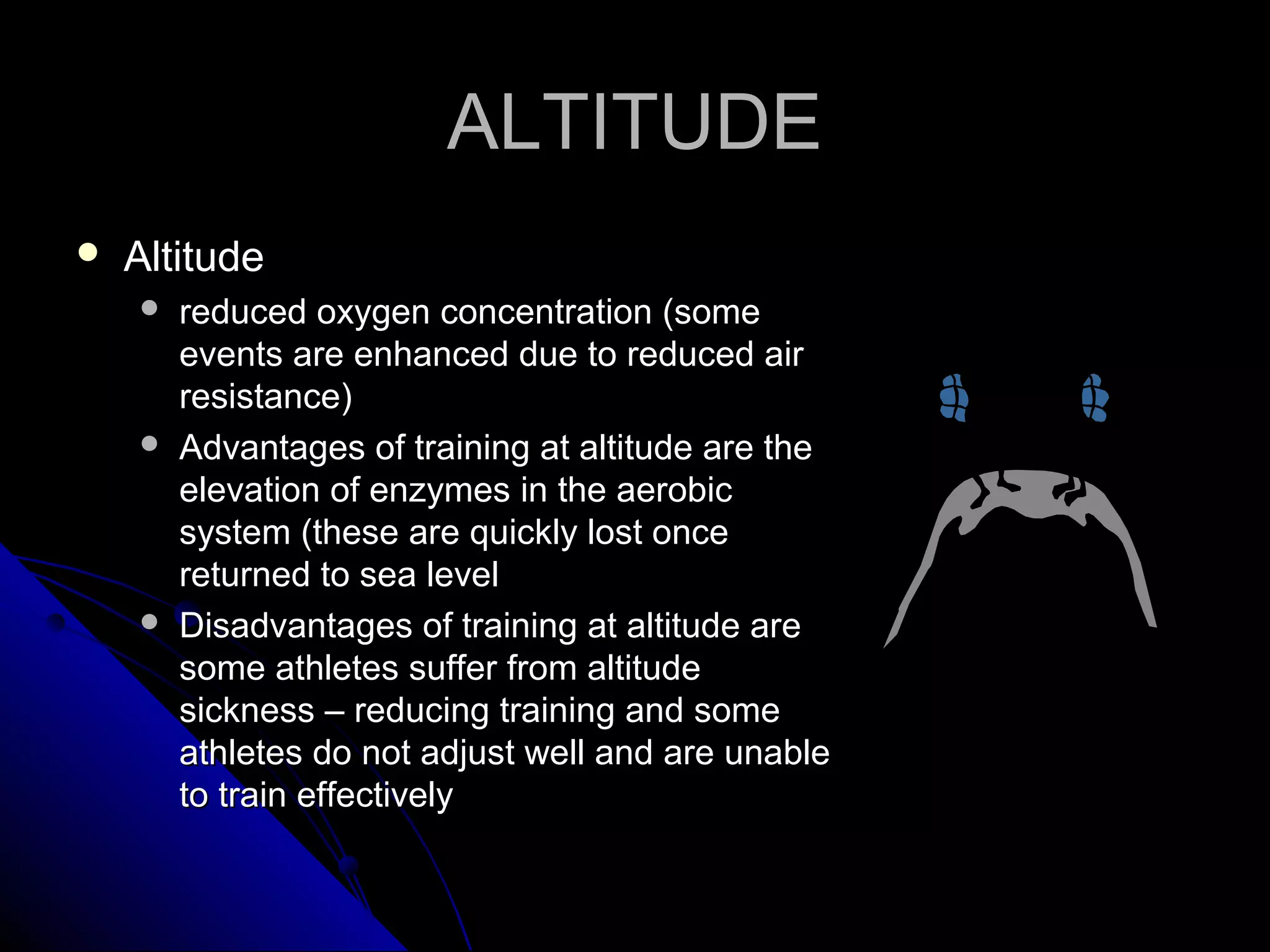 ALTITUDEALTITUDE
 AltitudeAltitude
 reduced oxygen concentration (somereduced oxygen concentration (some
events are enhanced due to reduced airevents are enhanced due to reduced air
resistance)resistance)
 Advantages of training at altitude are theAdvantages of training at altitude are the
elevation of enzymes in the aerobicelevation of enzymes in the aerobic
system (these are quickly lost oncesystem (these are quickly lost once
returned to sea levelreturned to sea level
 Disadvantages of training at altitude areDisadvantages of training at altitude are
some athletes suffer from altitudesome athletes suffer from altitude
sickness – reducing training and somesickness – reducing training and some
athletes do not adjust well and are unableathletes do not adjust well and are unable
to train effectivelyto train effectively
 