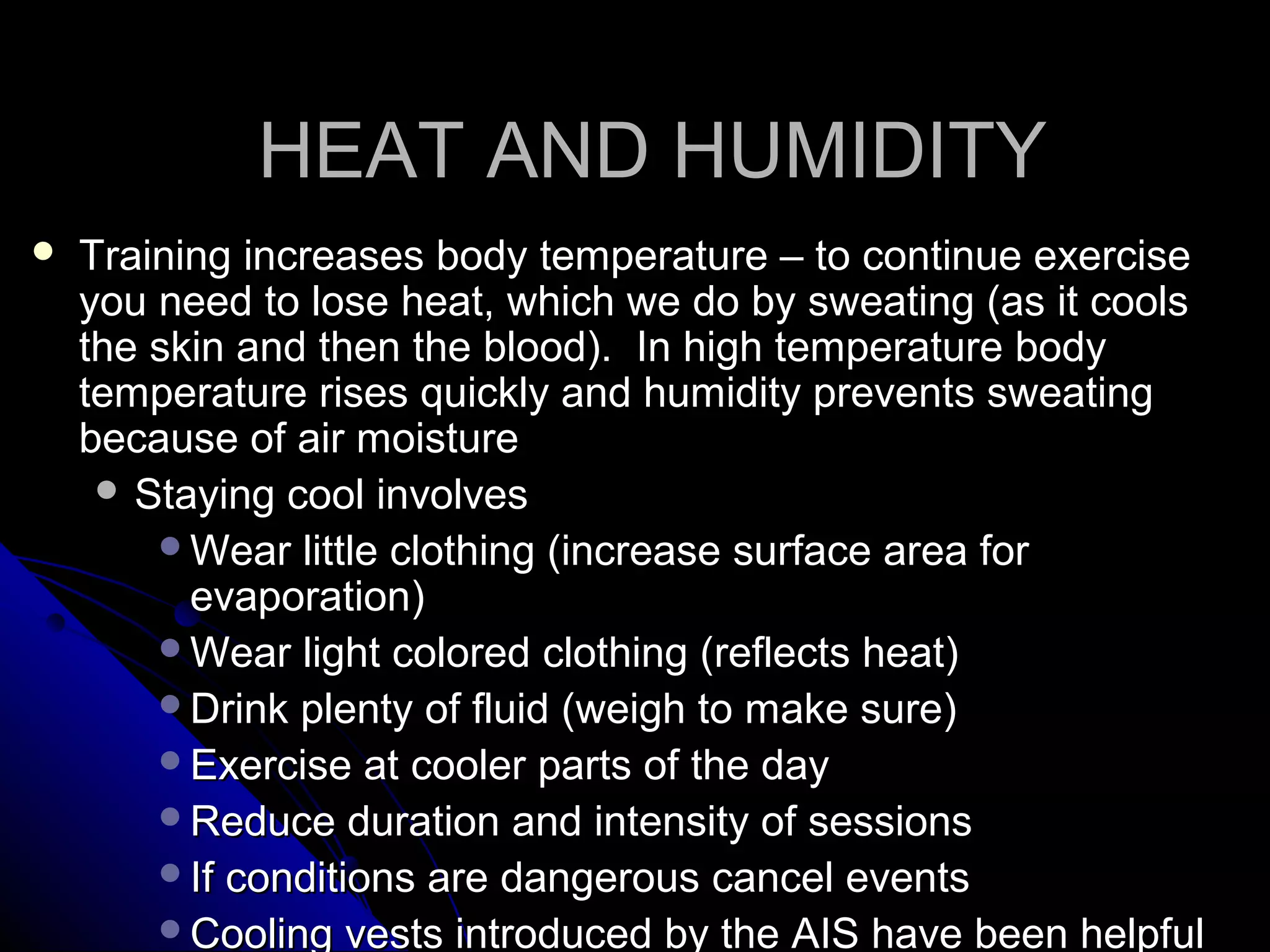HEAT AND HUMIDITYHEAT AND HUMIDITY
 Training increases body temperature – to continue exerciseTraining increases body temperature – to continue exercise
you need to lose heat, which we do by sweating (as it coolsyou need to lose heat, which we do by sweating (as it cools
the skin and then the blood). In high temperature bodythe skin and then the blood). In high temperature body
temperature rises quickly and humidity prevents sweatingtemperature rises quickly and humidity prevents sweating
because of air moisturebecause of air moisture
 Staying cool involvesStaying cool involves
Wear little clothing (increase surface area forWear little clothing (increase surface area for
evaporation)evaporation)
Wear light colored clothing (reflects heat)Wear light colored clothing (reflects heat)
Drink plenty of fluid (weigh to make sure)Drink plenty of fluid (weigh to make sure)
Exercise at cooler parts of the dayExercise at cooler parts of the day
Reduce duration and intensity of sessionsReduce duration and intensity of sessions
If conditions are dangerous cancel eventsIf conditions are dangerous cancel events
Cooling vests introduced by the AIS have been helpfulCooling vests introduced by the AIS have been helpful
 