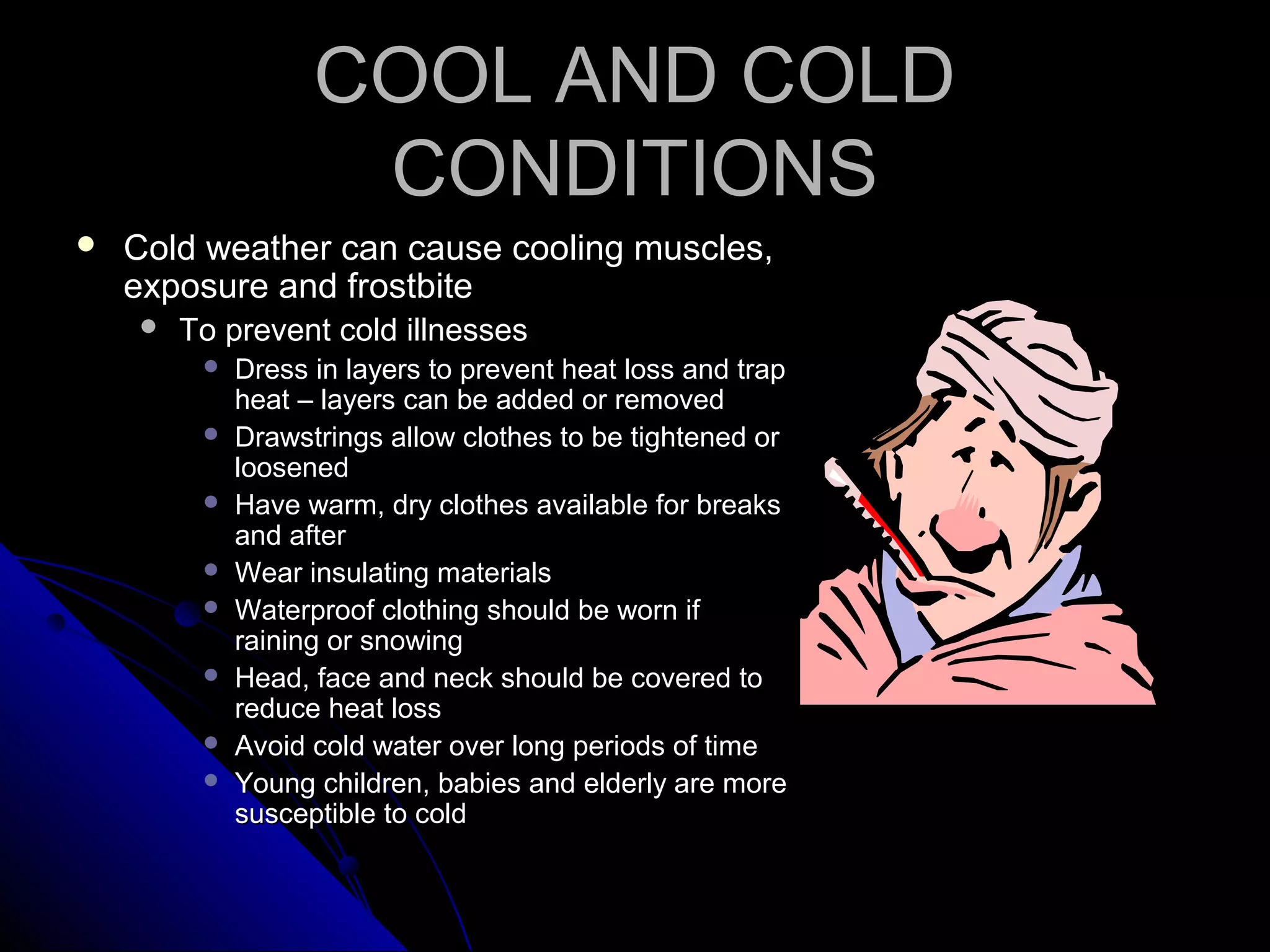 COOL AND COLDCOOL AND COLD
CONDITIONSCONDITIONS
 Cold weather can cause cooling muscles,Cold weather can cause cooling muscles,
exposure and frostbiteexposure and frostbite
 To prevent cold illnessesTo prevent cold illnesses
 Dress in layers to prevent heat loss and trapDress in layers to prevent heat loss and trap
heat – layers can be added or removedheat – layers can be added or removed
 Drawstrings allow clothes to be tightened orDrawstrings allow clothes to be tightened or
loosenedloosened
 Have warm, dry clothes available for breaksHave warm, dry clothes available for breaks
and afterand after
 Wear insulating materialsWear insulating materials
 Waterproof clothing should be worn ifWaterproof clothing should be worn if
raining or snowingraining or snowing
 Head, face and neck should be covered toHead, face and neck should be covered to
reduce heat lossreduce heat loss
 Avoid cold water over long periods of timeAvoid cold water over long periods of time
 Young children, babies and elderly are moreYoung children, babies and elderly are more
susceptible to coldsusceptible to cold
 