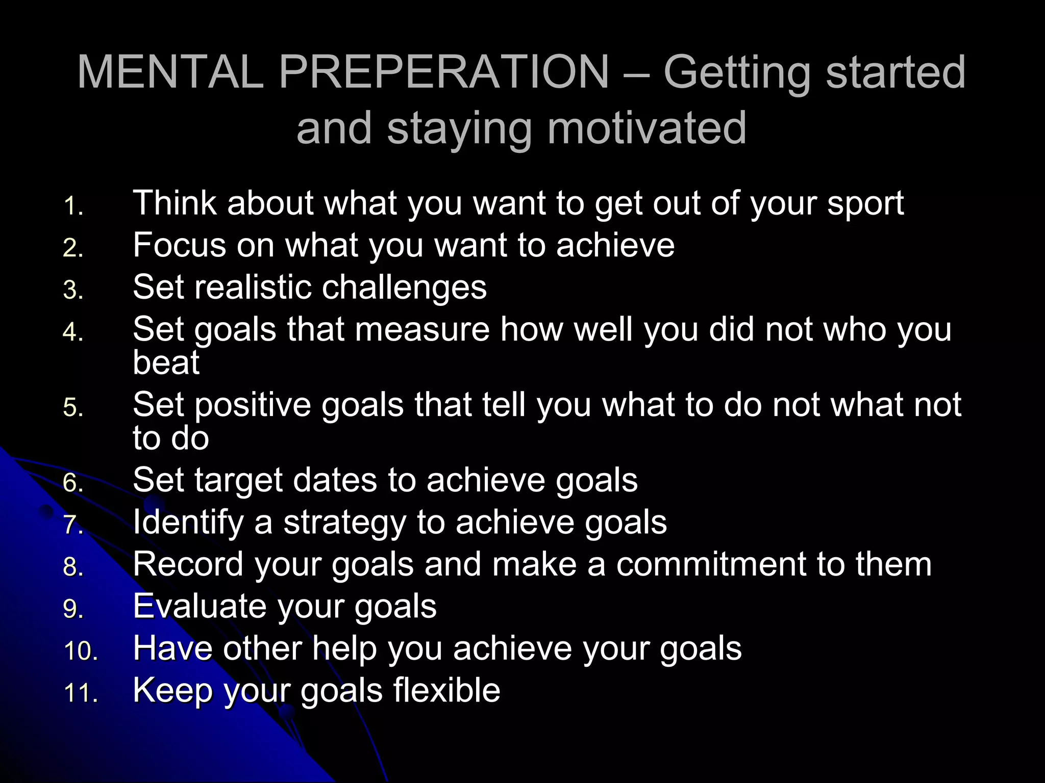MENTAL PREPERATION – Getting startedMENTAL PREPERATION – Getting started
and staying motivatedand staying motivated
1.1. Think about what you want to get out of your sportThink about what you want to get out of your sport
2.2. Focus on what you want to achieveFocus on what you want to achieve
3.3. Set realistic challengesSet realistic challenges
4.4. Set goals that measure how well you did not who youSet goals that measure how well you did not who you
beatbeat
5.5. Set positive goals that tell you what to do not what notSet positive goals that tell you what to do not what not
to doto do
6.6. Set target dates to achieve goalsSet target dates to achieve goals
7.7. Identify a strategy to achieve goalsIdentify a strategy to achieve goals
8.8. Record your goals and make a commitment to themRecord your goals and make a commitment to them
9.9. Evaluate your goalsEvaluate your goals
10.10. Have other help you achieve your goalsHave other help you achieve your goals
11.11. Keep your goals flexibleKeep your goals flexible
 
