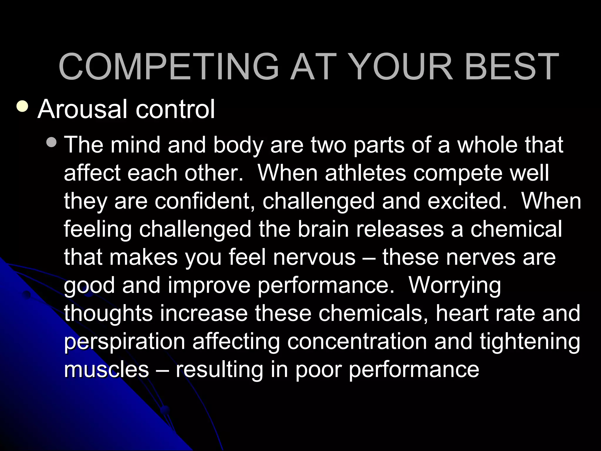 COMPETING AT YOUR BESTCOMPETING AT YOUR BEST
 Arousal controlArousal control
The mind and body are two parts of a whole thatThe mind and body are two parts of a whole that
affect each other. When athletes compete wellaffect each other. When athletes compete well
they are confident, challenged and excited. Whenthey are confident, challenged and excited. When
feeling challenged the brain releases a chemicalfeeling challenged the brain releases a chemical
that makes you feel nervous – these nerves arethat makes you feel nervous – these nerves are
good and improve performance. Worryinggood and improve performance. Worrying
thoughts increase these chemicals, heart rate andthoughts increase these chemicals, heart rate and
perspiration affecting concentration and tighteningperspiration affecting concentration and tightening
muscles – resulting in poor performancemuscles – resulting in poor performance
 