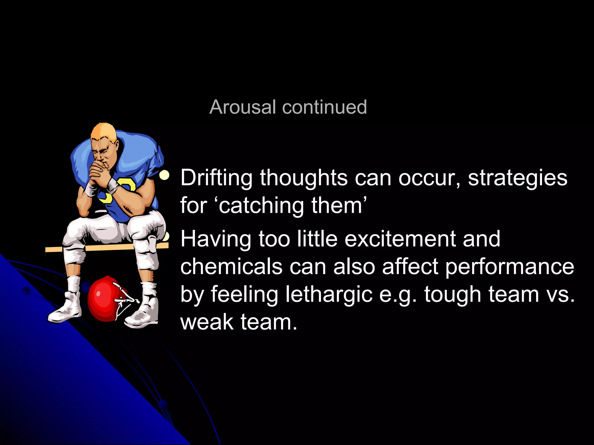 Arousal continuedArousal continued
 Drifting thoughts can occur, strategiesDrifting thoughts can occur, strategies
for ‘catching them’for ‘catching them’
 Having too little excitement andHaving too little excitement and
chemicals can also affect performancechemicals can also affect performance
by feeling lethargic e.g. tough team vs.by feeling lethargic e.g. tough team vs.
weak team.weak team.
 