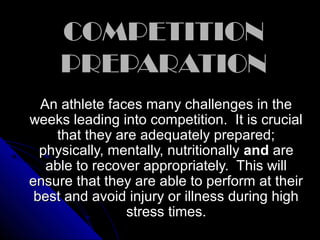COMPETITIONCOMPETITION
PREPARATIONPREPARATION
An athlete faces many challenges in theAn athlete faces many challenges in the
weeks leading into competition. It is crucialweeks leading into competition. It is crucial
that they are adequately prepared;that they are adequately prepared;
physically, mentally, nutritionallyphysically, mentally, nutritionally andand areare
able to recover appropriately. This willable to recover appropriately. This will
ensure that they are able to perform at theirensure that they are able to perform at their
best and avoid injury or illness during highbest and avoid injury or illness during high
stress times.stress times.
 