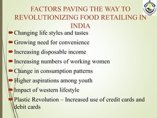 FACTORS PAVING THE WAY TO
REVOLUTIONIZING FOOD RETAILING IN
INDIA
Changing life styles and tastes
Growing need for convenience
Increasing disposable income
Increasing numbers of working women
Change in consumption patterns
Higher aspirations among youth
Impact of western lifestyle
Plastic Revolution – Increased use of credit cards and
debit cards
 
