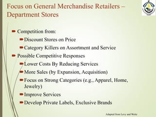 Focus on General Merchandise Retailers –
Department Stores
 Competition from:
Discount Stores on Price
Category Killers on Assortment and Service
 Possible Competitive Responses
Lower Costs By Reducing Services
More Sales (by Expansion, Acquisition)
Focus on Strong Categories (e.g., Apparel, Home,
Jewelry)
Improve Services
Develop Private Labels, Exclusive Brands
Adapted from Levy and Weitz
 