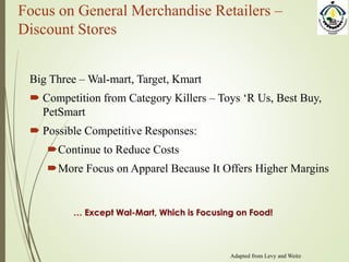 Focus on General Merchandise Retailers –
Discount Stores
Big Three – Wal-mart, Target, Kmart
 Competition from Category Killers – Toys ‘R Us, Best Buy,
PetSmart
 Possible Competitive Responses:
Continue to Reduce Costs
More Focus on Apparel Because It Offers Higher Margins
… Except Wal-Mart, Which is Focusing on Food!
Adapted from Levy and Weitz
 