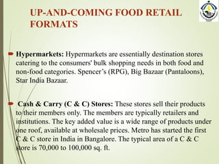 UP-AND-COMING FOOD RETAIL
FORMATS
 Hypermarkets: Hypermarkets are essentially destination stores
catering to the consumers' bulk shopping needs in both food and
non-food categories. Spencer’s (RPG), Big Bazaar (Pantaloons),
Star India Bazaar.
 Cash & Carry (C & C) Stores: These stores sell their products
to their members only. The members are typically retailers and
institutions. The key added value is a wide range of products under
one roof, available at wholesale prices. Metro has started the first
C & C store in India in Bangalore. The typical area of a C & C
store is 70,000 to 100,000 sq. ft.
 