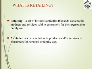 WHAT IS RETAILING?
 Retailing – a set of business activities that adds value to the
products and services sold to consumers for their personal or
family use.
 A retailer is a person that sells products and/or services to
consumers for personal or family use.
 