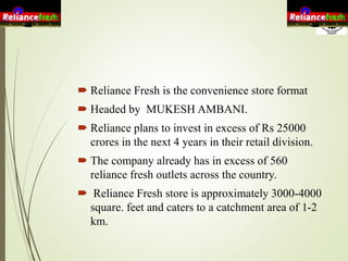  Reliance Fresh is the convenience store format
 Headed by MUKESH AMBANI.
 Reliance plans to invest in excess of Rs 25000
crores in the next 4 years in their retail division.
 The company already has in excess of 560
reliance fresh outlets across the country.
 Reliance Fresh store is approximately 3000-4000
square. feet and caters to a catchment area of 1-2
km.
 