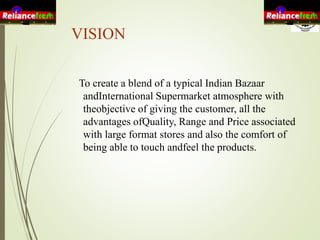 VISION
To create a blend of a typical Indian Bazaar
andInternational Supermarket atmosphere with
theobjective of giving the customer, all the
advantages ofQuality, Range and Price associated
with large format stores and also the comfort of
being able to touch andfeel the products.
 