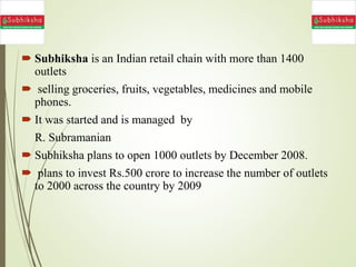  Subhiksha is an Indian retail chain with more than 1400
outlets
 selling groceries, fruits, vegetables, medicines and mobile
phones.
 It was started and is managed by
R. Subramanian
 Subhiksha plans to open 1000 outlets by December 2008.
 plans to invest Rs.500 crore to increase the number of outlets
to 2000 across the country by 2009
 