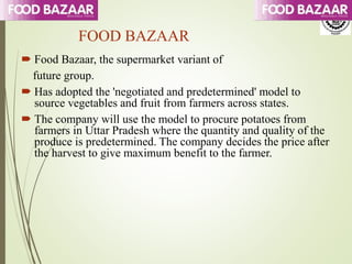 FOOD BAZAAR
 Food Bazaar, the supermarket variant of
future group.
 Has adopted the 'negotiated and predetermined' model to
source vegetables and fruit from farmers across states.
 The company will use the model to procure potatoes from
farmers in Uttar Pradesh where the quantity and quality of the
produce is predetermined. The company decides the price after
the harvest to give maximum benefit to the farmer.
 
