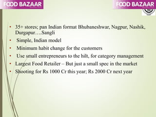 • 35+ stores; pan Indian format Bhubaneshwar, Nagpur, Nashik,
Durgapur….Sangli
• Simple, Indian model
• Minimum habit change for the customers
• Use small entrepreneurs to the hilt, for category management
• Largest Food Retailer – But just a small spec in the market
• Shooting for Rs 1000 Cr this year; Rs 2000 Cr next year
 