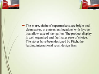  The more. chain of supermarkets, are bright and
clean stores, at convenient locations with layouts
that allow ease of navigation. The product display
is well organised and facilitates ease of choice.
The stores have been designed by Fitch, the
leading international retail design firm.
 