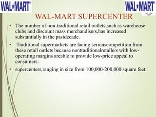 WAL-MART SUPERCENTER
• The number of non-traditional retail outlets,such as warehouse
clubs and discount mass merchandisers,has increased
substantially in the pastdecade.
• Traditional supermarkets are facing seriouscompetition from
these retail outlets because nontraditionalretailers with low-
operating margins areable to provide low-price appeal to
consumers.
• supercenters,ranging in size from 100,000-200,000 square feet.
 