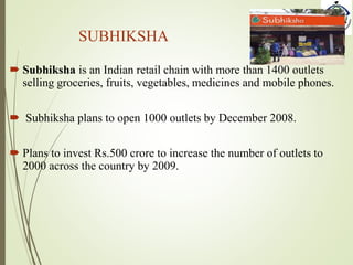 SUBHIKSHA
 Subhiksha is an Indian retail chain with more than 1400 outlets
selling groceries, fruits, vegetables, medicines and mobile phones.
 Subhiksha plans to open 1000 outlets by December 2008.
 Plans to invest Rs.500 crore to increase the number of outlets to
2000 across the country by 2009.
 