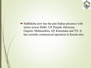  Subhiksha now has the pan Indian presence with
stores across Delhi, UP, Punjab, Hariyana,
Gujarat, Maharashtra, AP, Karnataka and TN. It
has recently commenced operation in Kerala also.
 