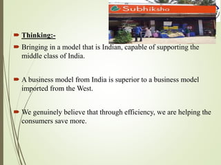  Thinking:-
 Bringing in a model that is Indian, capable of supporting the
middle class of India.
 A business model from India is superior to a business model
imported from the West.
 We genuinely believe that through efficiency, we are helping the
consumers save more.
 