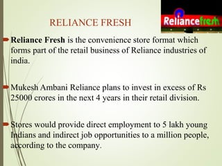 RELIANCE FRESH
Reliance Fresh is the convenience store format which
forms part of the retail business of Reliance industries of
india.
Mukesh Ambani Reliance plans to invest in excess of Rs
25000 crores in the next 4 years in their retail division.
Stores would provide direct employment to 5 lakh young
Indians and indirect job opportunities to a million people,
according to the company.
 
