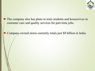  The company also has plans to train students and housewives in
customer care and quality services for part-time jobs.
 Company-owned stores currently totals just $8 billion in India.
 