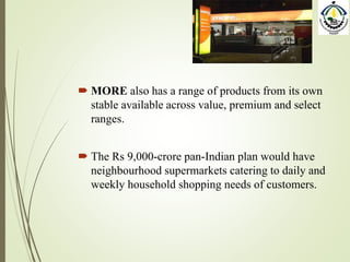  MORE also has a range of products from its own
stable available across value, premium and select
ranges.
 The Rs 9,000-crore pan-Indian plan would have
neighbourhood supermarkets catering to daily and
weekly household shopping needs of customers.
 