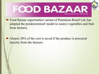  Food Bazaar supermarket variant of Pantaloon Retail Ltd, has
adopted the predetermined' model to source vegetables and fruit
from farmers.
 Almost 20% of the cost is saved if the produce is procured
directly from the farmers.
 