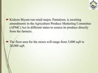  Kishore Biyani-run retail major, Pantaloon, is awaiting
amendments in the Agriculture Produce Marketing Committee
(APMC) Act in different states to source its produce directly
from the farmers.
 The floor area for the stores will range from 5,000 sqft to
20,000 sqft.
 