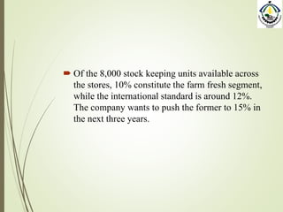  Of the 8,000 stock keeping units available across
the stores, 10% constitute the farm fresh segment,
while the international standard is around 12%.
The company wants to push the former to 15% in
the next three years.
 