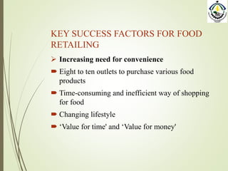 KEY SUCCESS FACTORS FOR FOOD
RETAILING
 Increasing need for convenience
 Eight to ten outlets to purchase various food
products
 Time-consuming and inefficient way of shopping
for food
 Changing lifestyle
 ‘Value for time' and ‘Value for money'
 