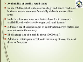  Availability of quality retail space
 In late 1990s cost of real estate was high and hence food retail
business models were not financially viable in metropolitan
areas
 In the last few years, various factors have led to increased
availability of real estate for organized retail formats
 300 malls are at various stages of construction across metros and
mini metros in the country
 The average size of a mall is about 100000 sq ft
 Additional retail space of 30 to 40 million sq. ft. over the next
three to five years
 