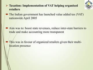  Taxation: Implementation of VAT helping organised
retailers
 The Indian government has launched value added tax (VAT)
nationwide April 2005
 Aim was to: boost state revenues, reduce inter-state barriers to
trade and make accounting more transparent
 This was in favour of organized retailers given their multi-
location presence
 