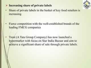  Increasing share of private labels
• Share of private labels in the basket of key food retailers is
increasing
• Fierce competition with the well-established brands of the
leading FMCG companies
• Trent (A Tata Group Company) has now launched a
hypermarket with focus on Star India Bazaar and aim to
achieve a significant share of sale through private labels.
 