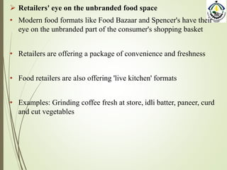  Retailers' eye on the unbranded food space
• Modern food formats like Food Bazaar and Spencer's have their
eye on the unbranded part of the consumer's shopping basket
• Retailers are offering a package of convenience and freshness
• Food retailers are also offering 'live kitchen' formats
• Examples: Grinding coffee fresh at store, idli batter, paneer, curd
and cut vegetables
 