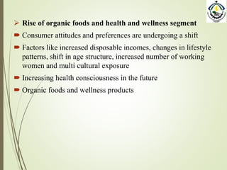  Rise of organic foods and health and wellness segment
 Consumer attitudes and preferences are undergoing a shift
 Factors like increased disposable incomes, changes in lifestyle
patterns, shift in age structure, increased number of working
women and multi cultural exposure
 Increasing health consciousness in the future
 Organic foods and wellness products
 
