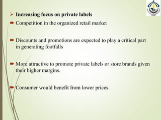  Increasing focus on private labels
 Competition in the organized retail market
 Discounts and promotions are expected to play a critical part
in generating footfalls
 More attractive to promote private labels or store brands given
their higher margins.
 Consumer would benefit from lower prices.
 