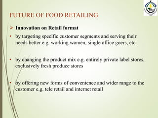 FUTURE OF FOOD RETAILING
 Innovation on Retail format
• by targeting specific customer segments and serving their
needs better e.g. working women, single office goers, etc
• by changing the product mix e.g. entirely private label stores,
exclusively fresh produce stores
• by offering new forms of convenience and wider range to the
customer e.g. tele retail and internet retail
 