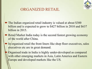 ORGANIZED RETAIL
 The Indian organized retail industry is valued at about $300
billion and is expected to grow to $427 billion in 2010 and $637
billion in 2015.
 Retail Market India today is the second fastest growing economy
of the world after China.
 In organised retail the front liners like shop floor executives, sales
executives etc are in great demand.
 Organised trade in India is highly under-developed as compared
with other emerging markets in Asia, Latin America and Eastern
Europe and developed markets like the US.
 