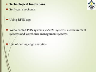  Technological Innovations
 Self-scan checkouts
 Using RFID tags
 Web-enabled POS systems, e-SCM systems, e-Procurement
systems and warehouse management systems
 Use of cutting edge analytics
 