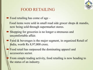 FOOD RETAILING
 Food retailing has come of age –
Food items were sold in small road side grocer shops & mandis,
now being sold through supermarket stores.
 Shopping for groceries is no longer a strenuous and
uncomfortable affair.
 Food & beverages is the major segment, in organized Retail of
India, worth Rs 8,97,000 crore.
 Food retail has surpassed the dominating apparel and
accessories sector.
 From simple trading activity, food retailing is now heading to
the status of an industry.
 