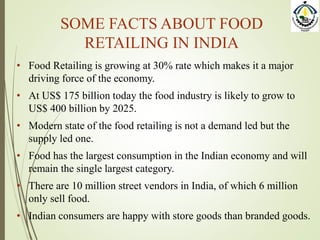 SOME FACTS ABOUT FOOD
RETAILING IN INDIA
• Food Retailing is growing at 30% rate which makes it a major
driving force of the economy.
• At US$ 175 billion today the food industry is likely to grow to
US$ 400 billion by 2025.
• Modern state of the food retailing is not a demand led but the
supply led one.
• Food has the largest consumption in the Indian economy and will
remain the single largest category.
• There are 10 million street vendors in India, of which 6 million
only sell food.
• Indian consumers are happy with store goods than branded goods.
 