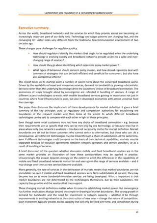 Competition and regulation in a converged broadband world 
Executive summary 
Across the world, broadband networks and the services to which they provide access are becoming an 
increasingly important part of our daily lives. Technology and usage patterns are changing fast, and the 
converging ICT sector looks very different from the traditional telecommunication environment of two 
decades ago. 
These changes pose challenges for regulatory policy. 
• How should regulators identify the markets that ought to be regulated when the underlying 
technology is evolving rapidly and broadband networks provide access to a wide and ever-changing 
vii 
range of services? 
• How should they go about identifying which operators enjoy market power? 
• What types of behaviour should concern policy makers, and how should regulators deal with 
commercial strategies that can be both efficient and beneficial for consumers, but also have 
anti-competitive effects? 
This report takes as its starting point a number of salient facts about the converged broadband world. 
Driven by the availability of novel and innovative services, demand for bandwidth is growing substantially. 
Services rather than the underlying technology drive the customers’ choice of broadband connection. The 
economies of scope brought about by convergence are reflected in bundling of services. A range of 
different access technologies co-exists with mobile broadband services gaining in importance not just in 
countries where fixed infrastructure is poor, but also in developed economies with almost universal fixed 
line coverage. 
The paper then discusses the implications of these developments for market definition. It gives a brief 
summary of the key principles used by regulatory and competition authorities for establishing the 
boundaries of the relevant market and then looks at the extent to which different broadband 
technologies can be said to compete with each other in light of these principles. 
Even though some retail customers may not have any choice of broadband connection – e.g. because 
their requirements are so specific that they can be met only by one technology, or because they live in 
areas where only one network is available – this does not necessarily matter for market definition. Market 
boundaries are set not by those customers who cannot switch to alternatives, but those who can. As a 
consequence, very different technologies may be linked through a chain of substitution. At the same time, 
even if different technologies could compete on the basis of their technical capabilities, markets may be 
separated because of exclusive agreements between network operators and service providers, or as a 
result of bundling of services. 
A brief discussion of the question whether discussion mobile and fixed broadband services are in the 
same market provides an illustration of how these considerations may be applied in practice. 
Unsurprisingly, the answer depends strongly on the extent to which the differences in the capabilities of 
mobile and fixed broadband networks matter for end users given the range of services available – and it 
may change over time as new services become available. 
More generally, the role of services in the delineation of markets means that market boundaries are not 
immutable: so even if mobile and fixed broadband services were fairly substitutable at present, they may 
become less so as more bandwidth-intensive services are being developed. What is important is that 
market boundaries are not determined by the technologies themselves, but by their capabilities, the 
capacity they provide and the services that they support. 
These changing market definitions matter when it comes to establishing market power. But convergence 
has further implications that go beyond the simple re-drawing of market boundaries. The strong growth in 
demand for bandwidth and the need for investment in network capacity – whether it be through 
improvements to existing networks or the construction of new ones – change the nature of competition. 
Such investment typically creates excess capacity that will only be filled over time, and competition during 
 