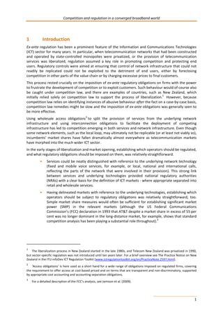 Competition and regulation in a converged broadband world 
1 Introduction 
Ex-ante regulation has been a prominent feature of the Information and Communications Technologies 
(ICT) sector for many years. In particular, when telecommunication networks that had been constructed 
and operated by state-controlled monopolies were privatized, or the provision of telecommunication 
services was liberalized, regulation assumed a key role in promoting competition and protecting end 
users. Regulatory controls were aimed at ensuring that control of network infrastructure that could not 
readily be replicated could not be exploited to the detriment of end users, either by foreclosing 
competition in other parts of the value chain or by charging excessive prices to final customers. 
This process rested crucially on the imposition of ex-ante regulatory obligations on firms with the power 
to frustrate the development of competition or to exploit customers. Such behaviour would of course also 
be caught under competition law, and there are examples of countries, such as New Zealand, which 
initially relied solely on competition law to support the process of liberalization.1 However, because 
competition law relies on identifying instances of abusive behaviour after the fact on a case-by-case basis, 
competition law remedies might be slow and the imposition of ex-ante obligations was generally seen to 
be more effective. 
Using wholesale access obligations2 to split the provision of services from the underlying network 
infrastructure and using interconnection obligations to facilitate the deployment of competing 
infrastructure has led to competition emerging in both services and network infrastructure. Even though 
some network elements, such as the local loop, may ultimately not be replicable (or at least not viably so), 
incumbents’ market shares have fallen dramatically almost everywhere as telecommunication markets 
have morphed into the much wider ICT sector. 
In the early stages of liberalization and market opening, establishing which operators should be regulated, 
and what regulatory obligations should be imposed on them, was relatively straightforward. 
• Services could be neatly distinguished with reference to the underlying network technology 
(fixed and mobile voice services, for example, or local, national and international calls, 
reflecting the parts of the network that were involved in their provision). This strong link 
between services and underlying technologies provided national regulatory authorities 
(NRAs) with a clear basis for the definition of ICT markets - where appropriate separated into 
retail and wholesale services. 
• Having delineated markets with reference to the underlying technologies, establishing which 
operators should be subject to regulatory obligations was relatively straightforward, too. 
Simple market share measures would often be sufficient for establishing significant market 
power (SMP) in the relevant markets (although the US Federal Communications 
Commission’s (FCC) declaration in 1993 that AT&T despite a market share in excess of 55 per 
cent was no longer dominant in the long-distance market, for example, shows that standard 
competition analysis has been playing a substantial role throughout).3 
1 The liberalization process in New Zealand started in the late 1980s, and Telecom New Zealand was privatized in 1990, 
but sector-specific regulation was not introduced until ten years later. For a brief overview see The Practice Notice on New 
Zealand in the ITU-infoDev ICT Regulation Toolkit (www.ictregulationtoolkit.org/en/PracticeNote.2597.html). 
2 ‘Access obligations’ is here used as a short hand for a wide range of obligations imposed on regulated firms, covering 
the requirement to offer access at cost-based priced and on terms that are transparent and non-discriminatory, supported 
by appropriate cost accounting and accounting separation obligations. 
3 For a detailed description of the FCC’s analysis, see Jamison et al. (2009). 
1 
 