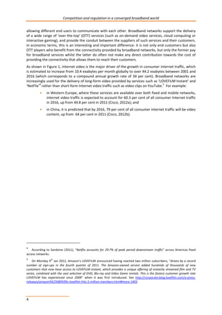 Competition and regulation in a converged broadband world 
allowing different end users to communicate with each other. Broadband networks support the delivery 
of a wide range of ‘over-the-top’ (OTT) services (such as on-demand video services, cloud computing or 
interactive gaming), and provide the conduit between the suppliers of such services and their customers. 
In economic terms, this is an interesting and important difference: it is not only end customers but also 
OTT players who benefit from the connectivity provided by broadband networks, but only the former pay 
for broadband services whilst the latter do often not make any direct contribution towards the cost of 
providing the connectivity that allows them to reach their customers. 
As shown in Figure 1, internet video is the major driver of the growth in consumer internet traffic, which 
is estimated to increase from 10.4 exabytes per month globally to over 44.2 exabytes between 2001 and 
2016 (which corresponds to a compound annual growth rate of 34 per cent). Broadband networks are 
increasingly used for the delivery of long-form video provided by services such as ‘LOVEFiLM Instant’ and 
‘NetFlix’4 rather than short-form Internet video traffic such as video clips on YouTube.5 For example: 
4 
• in Western Europe, where these services are available over both fixed and mobile networks, 
internet video traffic is expected to account for 60.3 per cent of all consumer Internet traffic 
in 2016, up from 44.8 per cent in 2011 (Cisco, 2012a); and 
• in China, it is predicted that by 2016, 79 per cent of all consumer internet traffic will be video 
content, up from 64 per cent in 2011 (Cisco, 2012b). 
4 According to Sandvine (2011), “Netflix accounts for 29.7% of peak period downstream traffic” across Americas fixed 
access networks. 
5 On Monday 9th Jan 2012, Amazon’s LOVEFiLM announced having reached two million subscribers, “driven by a record 
number of sign-ups in the fourth quarter of 2011. The Amazon-owned service added hundreds of thousands of new 
customers that now have access to LOVEFiLM Instant, which provides a unique offering of instantly streamed film and TV 
series, combined with the vast selection of DVD, Blu-ray and Video Game rentals. This is the fastest customer growth rate 
LOVEFiLM has experienced since 2009” when it was first introduced. See http://corporate.blog.lovefilm.com/a-press-releases/ 
amazon%E2%80%99s-lovefilm-hits-2-million-members.html#more-1403 
 
