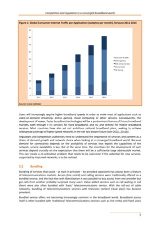 Competition and regulation in a converged broadband world 
5 
Figure 1: Global Consumer Internet Traffic per Application (exabytes per month), forecast 2011-2016 
Source: Cisco (2012a) 
Users will increasingly require higher broadband speeds in order to make most of applications such as 
video-on-demand streaming, online gaming, cloud computing or other services. Consequently, the 
development of newer, faster broadband technologies will be a predominant feature of future broadband 
markets, both through FTTx services for fixed broadband, and 4G and WiMAX for mobile broadband 
services. Most countries have also set out ambitious national broadband plans, seeking to achieve 
widespread coverage of higher speed networks in the not-too-distant future (see OECD, 2011b). 
Regulators and competition authorities need to understand the importance of services and content as a 
driver of demand growth and network choice when looking at a converged broadband world. Because 
demand for connectivity depends on the availability of services that exploit the capabilities of the 
network, service availability is key. But at the same time, the incentives for the development of such 
services depend crucially on the expectation that there will be a sufficiently large addressable market. 
This can create a co-ordination problem that needs to be overcome if the potential for new services, 
supported by improved networks, is to be realized. 
2.2 Bundling 
Bundling of services that could – at least in principle – be provided separately has always been a feature 
of telecommunications markets. Access (line rental) and calling services were traditionally offered as a 
bundled service, and the fact that with liberalization it was possible to buy access from one provider but 
get calls from another probably surprised many users. Value added services such as call waiting or call 
divert were also often bundled with ‘basic’ telecommunications service. With the roll-out of cable 
networks, bundling of telecommunications services with television content (‘dual play’) has became 
prevalent. 
Bundled service offers are becoming increasingly common in the broadband world. Broadband access 
itself is often bundled with ‘traditional’ telecommunications services such as line rental and fixed voice 
 