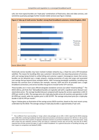 Competition and regulation in a converged broadband world 
calls, but more typical bundles are ‘triple-play’ combinations of fixed-voice, data and video services, and 
sometimes quad-play packages further include mobile services (see Figure 2 below). 
Figure 2: Take-up of multi-service ‘bundles’ among fixed broadband customers, United Kingdom, 2012 
Source: Ofcom (2012) 
Historically service bundles may have involved multiple networks (e.g. a fixed line and a DTH broadcast 
satellite). The reason for bundling often was customers’ demand for one-stop-shop provision of services, 
with cost savings being limited to unified billing and customer support. Convergence means that service 
bundles can be delivered over a single network, creating economies of scale and scope and associated 
cost savings that go beyond those available before. With increasing bandwidth availability, bundling may 
become the common form of delivery (for example, internet, VOIP and IPTV all provided over a single 
broadband connection), and service bundles may grow to include further OTT services. 
These bundles are in most cases offered alongside standalone services (so-called ‘mixed bundling’).6 The 
OECD (2011a, p3) finds that “[b]roadband bundles are typically sold with a significant price discount over 
stand-alone prices. The average bundled discount compared with buying the services separately is USD 15 
(PPP) per month or 26%. The average price of a triple-play bundle across all countries and operators is USD 
65 (PPP) per month, while the median price is USD 59 PPP. The average entry-level price for a triple-play 
bundle is USD 41 PPP per month.” 
Figure 3 below gives an illustration of the savings across OECD countries, based on the most recent survey 
undertaken by the OECD. The average saving on triple-play bundles is approximately 27 per cent. 
6 This is different from ‘pure bundling’ or ‘tying’, where only packages are on offer. A 2011 report by the OECD analysing 
over 2 000 offers combining broadband, fixed-line telecommunications and television services from 90 firms in 30 countries 
found that more than three quarters of operators allowed customers to purchase broadband on a stand-alone basis. Tying 
with a fixed line was relatively common (17%), but tying to a television services was not (at 4%), and only 2% of offers 
required that all three services be taken in order to obtain broadband. For a general discussion of bundling and tying, and 
their impact on competition see Nalebuff (1999). 
6 
 