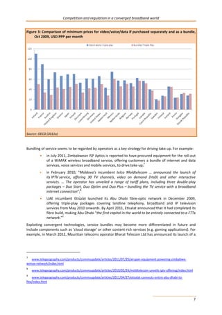 Competition and regulation in a converged broadband world 
Figure 3: Comparison of minimum prices for video/voice/data if purchased separately and as a bundle, 
7 
Oct 2009, USD PPP per month 
Source: OECD (2011a) 
Bundling of service seems to be regarded by operators as a key strategy for driving take-up. For example: 
• in July 2011, Zimbabwean ISP Aptics is reported to have procured equipment for the roll-out 
of a WiMAX wireless broadband service, offering customers a bundle of internet and data 
services, voice services and mobile services, to drive take-up;7 
• in February 2010, “Moldova’s incumbent telco Moldtelecom … announced the launch of 
its IPTV service, offering 30 TV channels, video on demand (VoD) and other interactive 
services. … The operator has unveiled a range of tariff plans, including three double-play 
packages – Duo Start, Duo Optim and Duo Plus – bundling the TV service with a broadband 
internet connection”;8 
• UAE incumbent Etisalat launched its Abu Dhabi fibre-optic network in December 2009, 
offering triple-play packages covering landline telephony, broadband and IP television 
services from May 2010 onwards. By April 2011, Etisalat announced that it had completed its 
fibre build, making Abu Dhabi “the first capital in the world to be entirely connected to a FTTx 
network.”9 
Exploiting convergent technologies, service bundles may become more differentiated in future and 
include components such as ‘cloud storage’ or other content-rich services (e.g. gaming applications). For 
example, in March 2012, Mauritian telecoms operator Bharat Telecom Ltd has announced its launch of a 
7 www.telegeography.com/products/commsupdate/articles/2011/07/29/airspan-equipment-powering-zimbabwe-wimax- 
network/index.html 
8 www.telegeography.com/products/commsupdate/articles/2010/02/24/moldtelecom-unveils-iptv-offering/index.html 
9 www.telegeography.com/products/commsupdate/articles/2011/04/27/etisalat-connects-entire-abu-dhabi-to-fttx/ 
index.html 
 