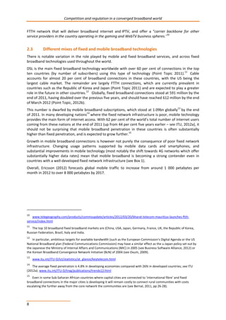 Competition and regulation in a converged broadband world 
FTTH network that will deliver broadband internet and IPTV, and offer a “carrier backbone for other 
service providers in the country operating in the gaming and WebTV business spheres.”10 
2.3 Different mixes of fixed and mobile broadband technologies 
There is notable variation in the role played by mobile and fixed broadband services, and across fixed 
broadband technologies used throughout the world. 
DSL is the main fixed broadband technology worldwide with over 60 per cent of connections in the top 
ten countries (by number of subscribers) using this type of technology (Point Topic 2011).11 Cable 
accounts for almost 20 per cent of broadband connections in these countries, with the US being the 
largest cable market. The remainder are largely FTTH connections, which are currently prevalent in 
countries such as the Republic of Korea and Japan (Point Topic 2011) and are expected to play a greater 
role in the future in other countries.12 Globally, fixed broadband connections stood at 591 million by the 
end of 2011, having doubled over the previous five years, and should have reached 612 million by the end 
of March 2012 (Point Topic, 2012b). 
This number is dwarfed by mobile broadband subscriptions, which stood at 1.09bn globally13 by the end 
of 2011. In many developing nations14 where the fixed network infrastructure is poor, mobile technology 
provides the main form of internet access. With 62 per cent of the world’s total number of Internet users 
coming from these nations at the end of 2011 (up from 44 per cent five years earlier – see ITU, 2012a), it 
should not be surprising that mobile broadband penetration in these countries is often substantially 
higher than fixed penetration, and is expected to grow further.15 
Growth in mobile broadband connections is however not purely the consequence of poor fixed network 
infrastructure. Changing usage patterns supported by mobile data cards and smartphones, and 
substantial improvements in mobile technology (most notably the shift towards 4G networks which offer 
substantially higher data rates) mean that mobile broadband is becoming a strong contender even in 
countries with a well-developed fixed network infrastructure (see Box 1). 
Overall, Ericsson (2012) forecasts global mobile traffic to increase from around 1 000 petabytes per 
month in 2012 to over 8 000 petabytes by 2017. 
10 www.telegeography.com/products/commsupdate/articles/2012/03/20/bharat-telecom-mauritius-launches-ftth-service/ 
8 
index.html 
11 The top 10 broadband fixed broadband markets are (China, USA, Japan, Germany, France, UK, the Republic of Korea, 
Russian Federation, Brazil, Italy and India. 
12 In particular, ambitious targets for available bandwidth (such as the European Commission’s Digital Agenda or the US 
National Broadband plan (Federal Communications Commission) may have a similar effect as the u-Japan policy set out by 
the Japanese the Ministry of Internal Affairs and Communications (MIC) in 2005 (see Business Software Alliance, 2012) or 
the Korean Broadband Convergence Network Initiative (BcN) of 2004 (see Ovum, 2009). 
13 www.itu.int/ITU-D/ict/statistics/at_glance/keytelecom.html 
14 The average fixed penetration is 4.8% in developing economies compared with 26% in developed countries; see ITU 
(2012a). www.itu.int/ITU-D/treg/publications/trends12.html 
15 Even in some Sub-Saharan African countries where capital cities are connected to ‘international fibre’ and fixed 
broadband connections in the major cities is developing it will remain costly to connect rural communities with costs 
escalating the further away from the core network the communities are (see Bernal, 2011, pp 26-28). 
 
